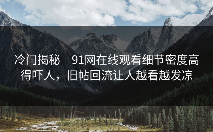 冷门揭秘｜91网在线观看细节密度高得吓人，旧帖回流让人越看越发凉