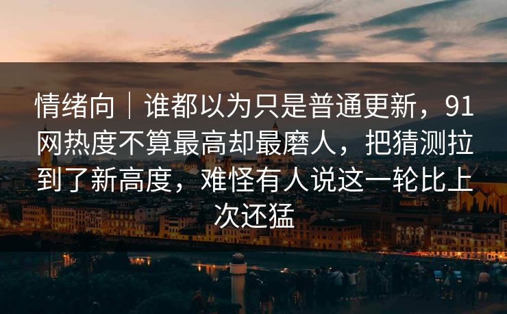 情绪向｜谁都以为只是普通更新，91网热度不算最高却最磨人，把猜测拉到了新高度，难怪有人说这一轮比上次还猛