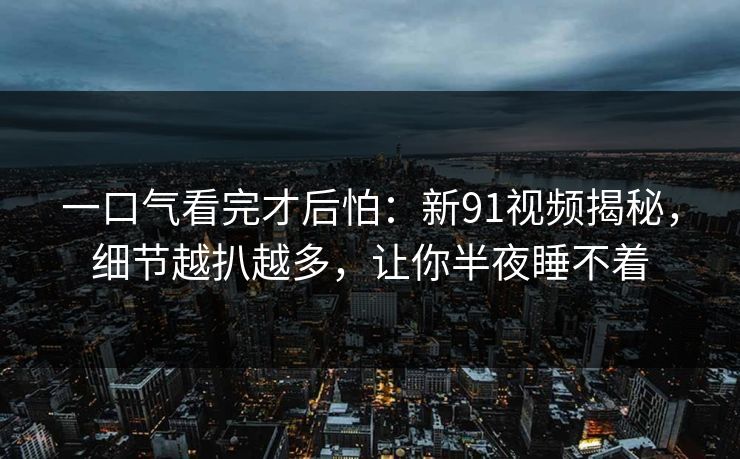 一口气看完才后怕：新91视频揭秘，细节越扒越多，让你半夜睡不着