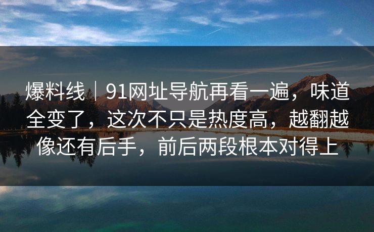 爆料线｜91网址导航再看一遍，味道全变了，这次不只是热度高，越翻越像还有后手，前后两段根本对得上