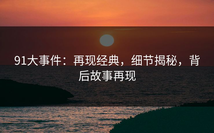 91大事件：再现经典，细节揭秘，背后故事再现