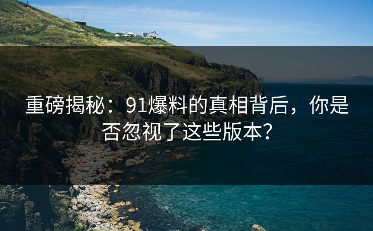 重磅揭秘：91爆料的真相背后，你是否忽视了这些版本？