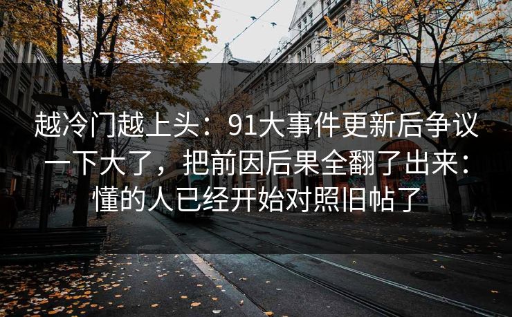 越冷门越上头：91大事件更新后争议一下大了，把前因后果全翻了出来：懂的人已经开始对照旧帖了