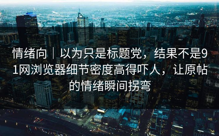 情绪向｜以为只是标题党，结果不是91网浏览器细节密度高得吓人，让原帖的情绪瞬间拐弯