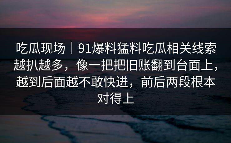 吃瓜现场｜91爆料猛料吃瓜相关线索越扒越多，像一把把旧账翻到台面上，越到后面越不敢快进，前后两段根本对得上