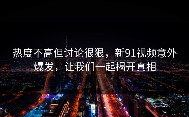 热度不高但讨论很狠，新91视频意外爆发，让我们一起揭开真相