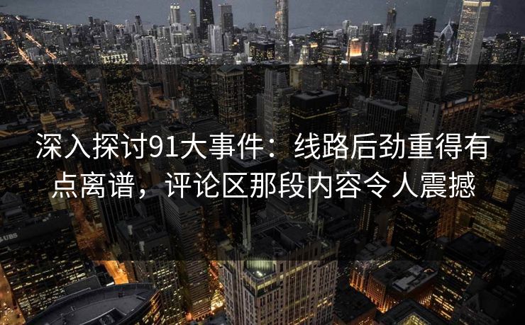 深入探讨91大事件:线路后劲重得有点离谱,评论区那段内容令人震撼