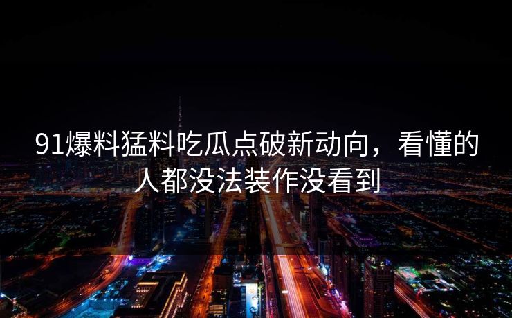91爆料猛料吃瓜点破新动向，看懂的人都没法装作没看到