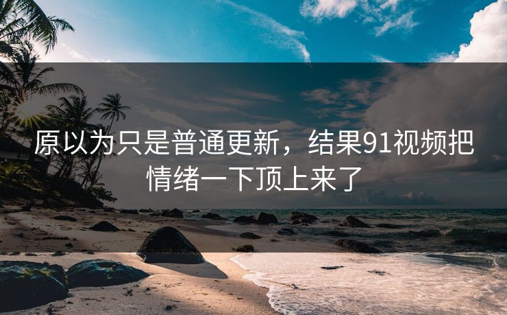 原以为只是普通更新，结果91视频把情绪一下顶上来了