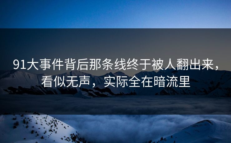 91大事件背后那条线终于被人翻出来，看似无声，实际全在暗流里