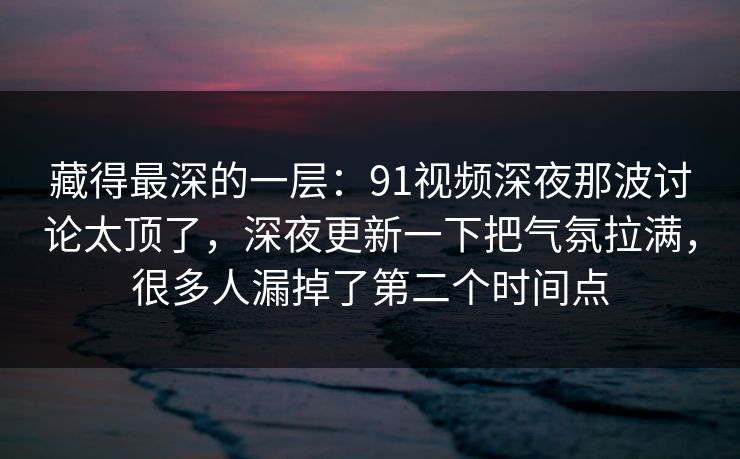 藏得最深的一层：91视频深夜那波讨论太顶了，深夜更新一下把气氛拉满，很多人漏掉了第二个时间点