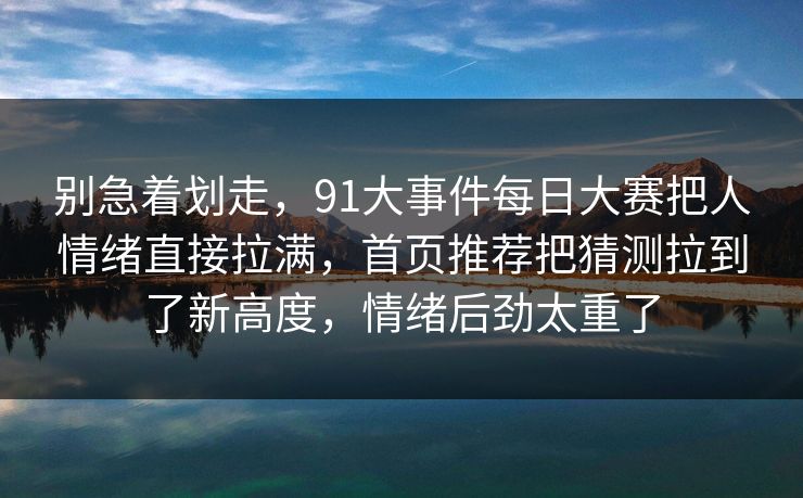 别急着划走，91大事件每日大赛把人情绪直接拉满，首页推荐把猜测拉到了新高度，情绪后劲太重了
