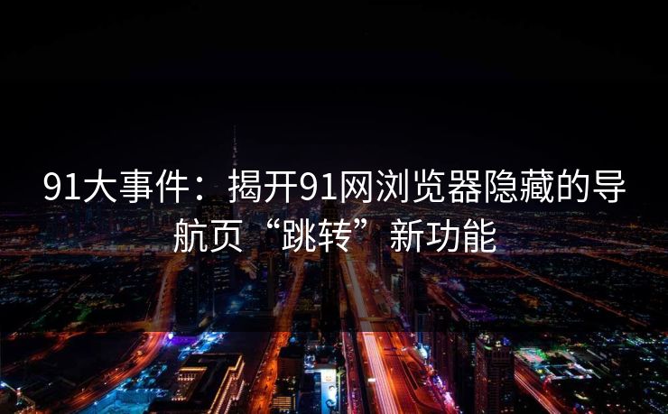 91大事件：揭开91网浏览器隐藏的导航页“跳转”新功能