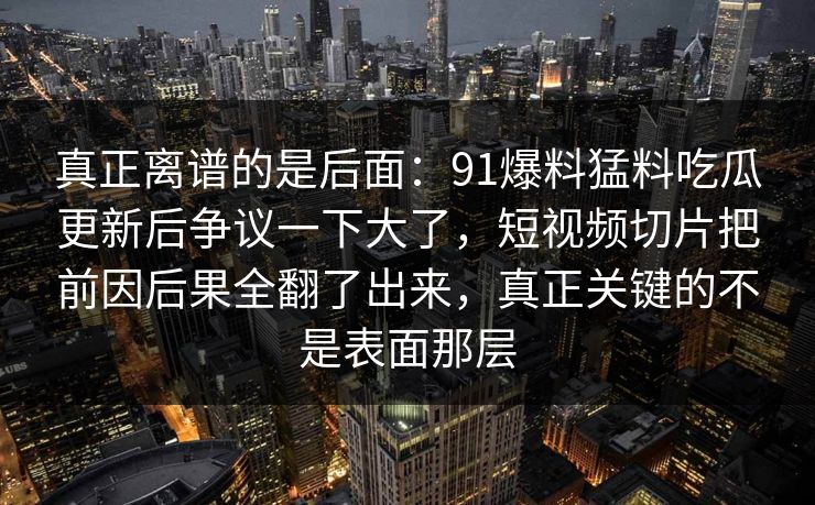 真正离谱的是后面:91爆料猛料吃瓜更新后争议一下大了,短视频切片把前因后果全翻了出来,真正关键的不是表面那层