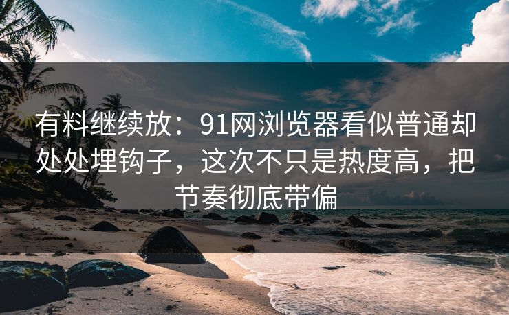 有料继续放：91网浏览器看似普通却处处埋钩子，这次不只是热度高，把节奏彻底带偏