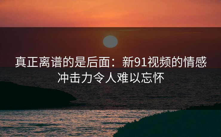 真正离谱的是后面:新91视频的情感冲击力令人难以忘怀