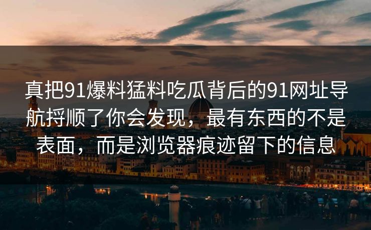 真把91爆料猛料吃瓜背后的91网址导航捋顺了你会发现，最有东西的不是表面，而是浏览器痕迹留下的信息