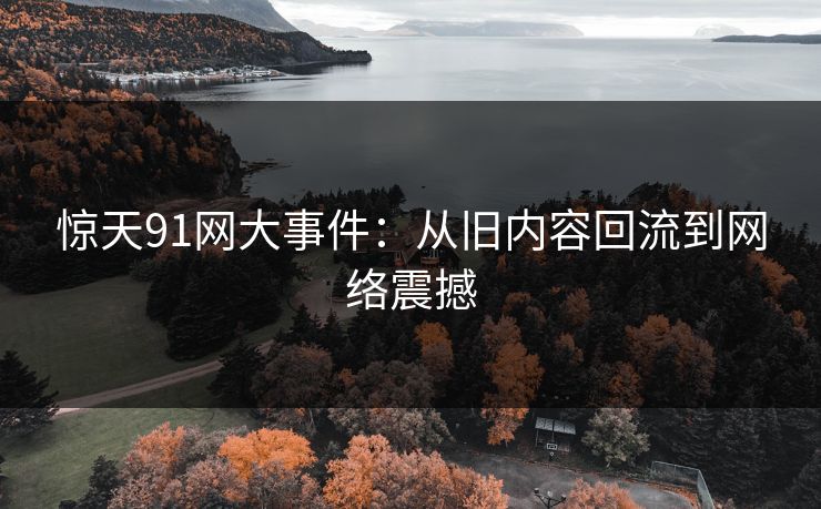 惊天91网大事件:从旧内容回流到网络震撼 惊天91网大事件:从旧内容回流到网络震撼