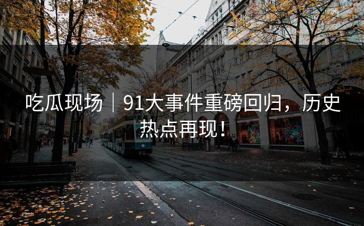 吃瓜现场｜91大事件重磅回归，历史热点再现！
