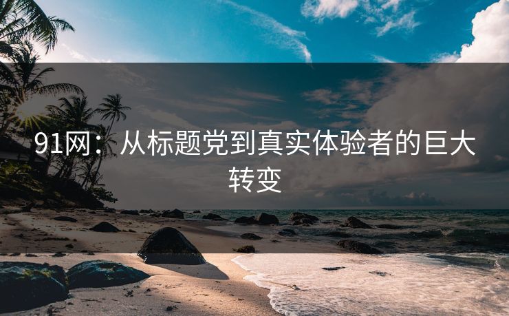 91网：从标题党到真实体验者的巨大转变