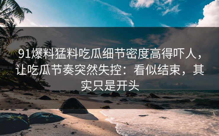 91爆料猛料吃瓜细节密度高得吓人，让吃瓜节奏突然失控：看似结束，其实只是开头