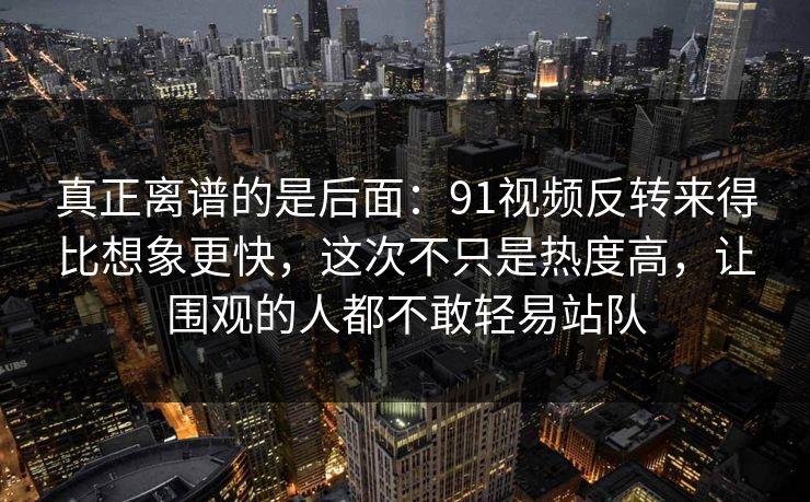 真正离谱的是后面:91视频反转来得比想象更快,这次不只是热度高,让围观的人都不敢轻易站队