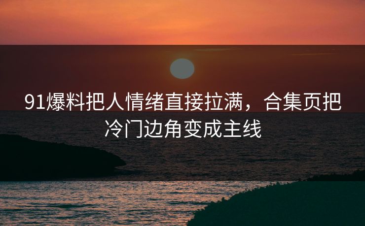 91爆料把人情绪直接拉满，合集页把冷门边角变成主线