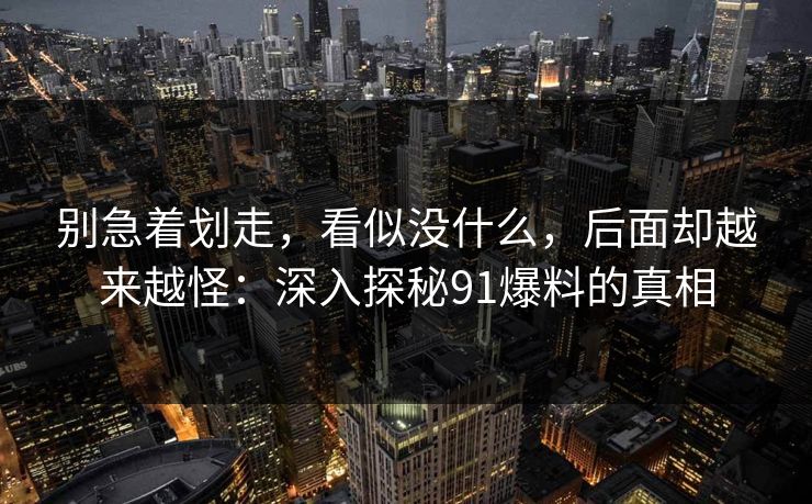 别急着划走，看似没什么，后面却越来越怪：深入探秘91爆料的真相