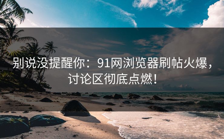 别说没提醒你：91网浏览器刷帖火爆，讨论区彻底点燃！