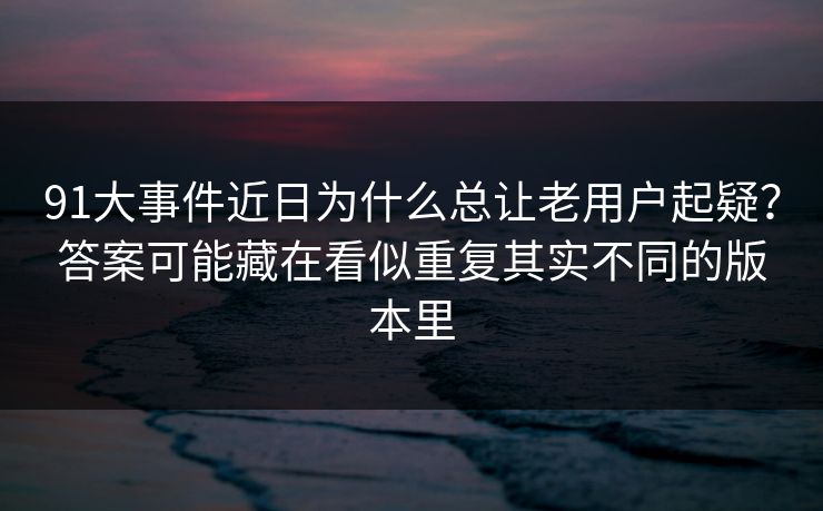 91大事件近日为什么总让老用户起疑？答案可能藏在看似重复其实不同的版本里