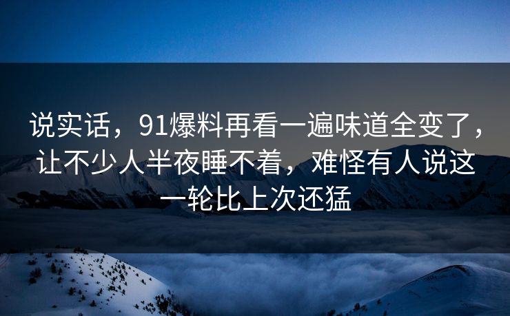 说实话，91爆料再看一遍味道全变了，让不少人半夜睡不着，难怪有人说这一轮比上次还猛
