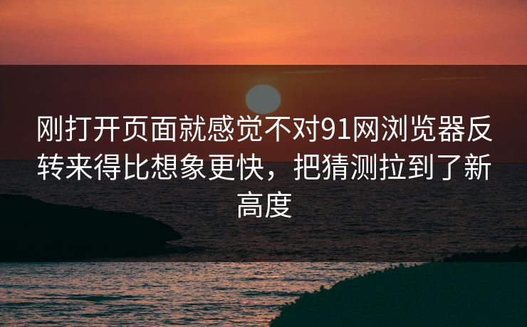 刚打开页面就感觉不对91网浏览器反转来得比想象更快，把猜测拉到了新高度