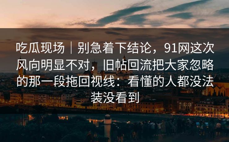 吃瓜现场｜别急着下结论，91网这次风向明显不对，旧帖回流把大家忽略的那一段拖回视线：看懂的人都没法装没看到