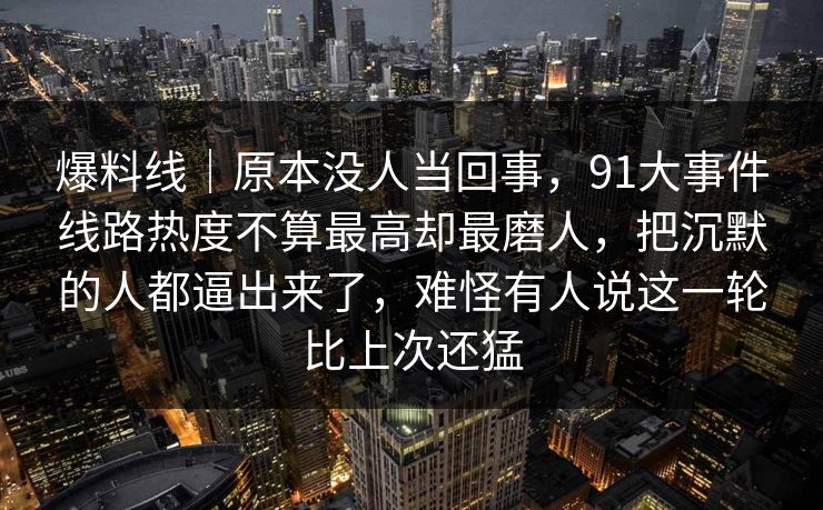 爆料线｜原本没人当回事，91大事件线路热度不算最高却最磨人，把沉默的人都逼出来了，难怪有人说这一轮比上次还猛