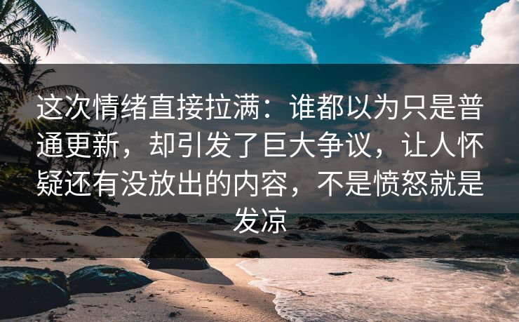 这次情绪直接拉满：谁都以为只是普通更新，却引发了巨大争议，让人怀疑还有没放出的内容，不是愤怒就是发凉