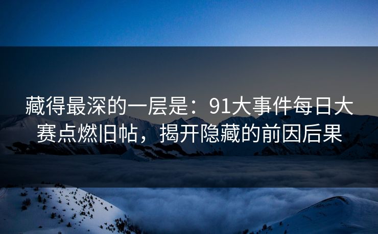 藏得最深的一层是：91大事件每日大赛点燃旧帖，揭开隐藏的前因后果