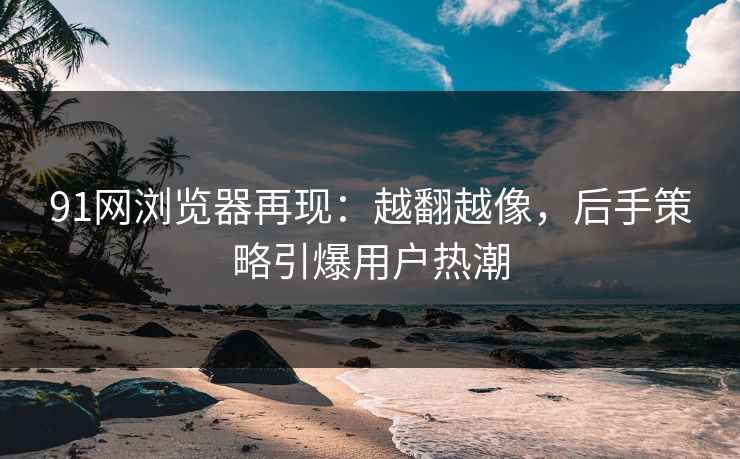 91网浏览器再现：越翻越像，后手策略引爆用户热潮
