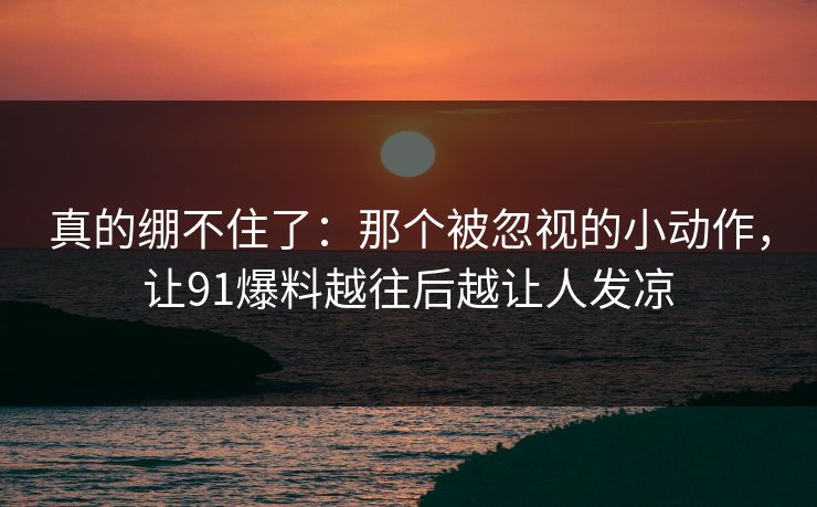 真的绷不住了：那个被忽视的小动作，让91爆料越往后越让人发凉
