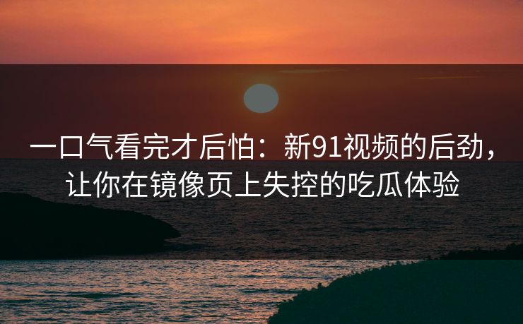 一口气看完才后怕：新91视频的后劲，让你在镜像页上失控的吃瓜体验