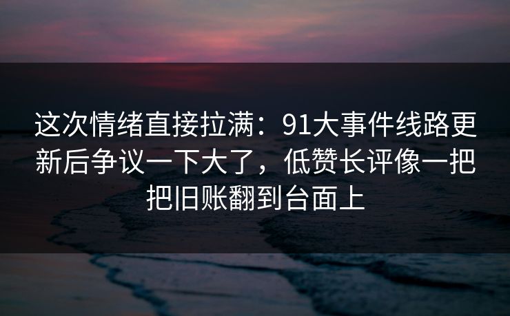这次情绪直接拉满:91大事件线路更新后争议一下大了,低赞长评像一把把旧账翻到台面上