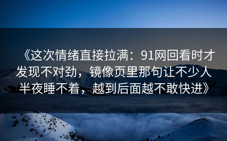 《这次情绪直接拉满:91网回看时才发现不对劲,镜像页里那句让不少人半夜睡不着,越到后面越不敢快进》 《这次情绪直接拉满:91网回看时才发现不对劲,镜像页里那句让不少人半夜睡不着,越到后面越不敢快进》