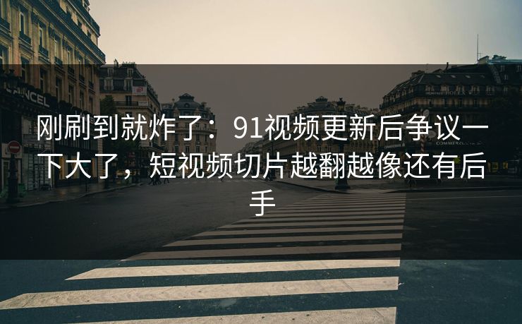 刚刷到就炸了：91视频更新后争议一下大了，短视频切片越翻越像还有后手