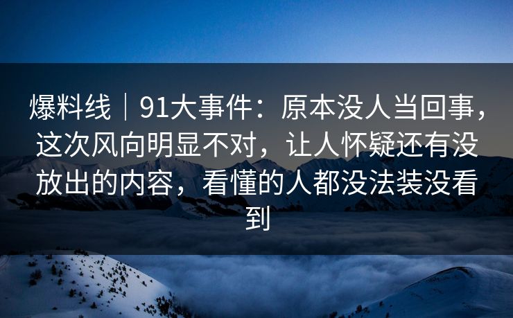 爆料线｜91大事件：原本没人当回事，这次风向明显不对，让人怀疑还有没放出的内容，看懂的人都没法装没看到