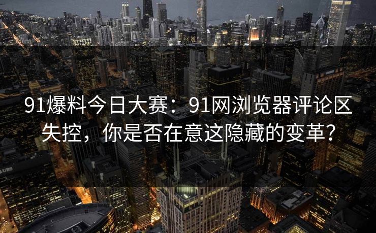91爆料今日大赛：91网浏览器评论区失控，你是否在意这隐藏的变革？