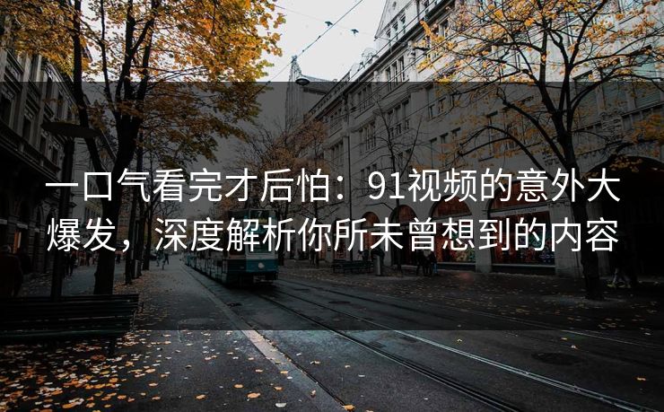 一口气看完才后怕：91视频的意外大爆发，深度解析你所未曾想到的内容