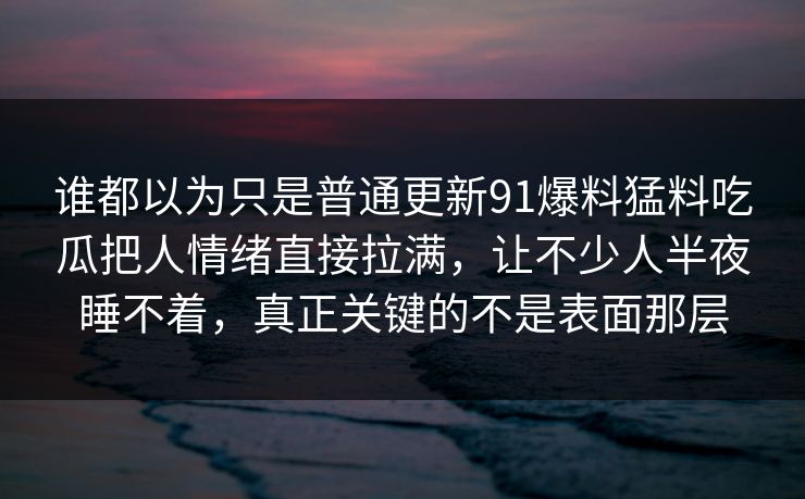 谁都以为只是普通更新91爆料猛料吃瓜把人情绪直接拉满，让不少人半夜睡不着，真正关键的不是表面那层