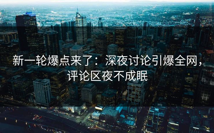 新一轮爆点来了：深夜讨论引爆全网，评论区夜不成眠
