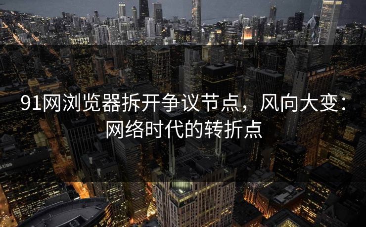 91网浏览器拆开争议节点，风向大变：网络时代的转折点
