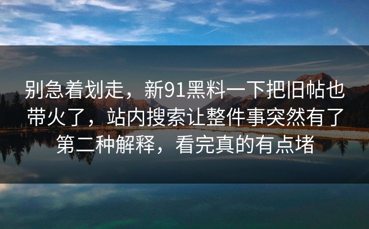 别急着划走，新91黑料一下把旧帖也带火了，站内搜索让整件事突然有了第二种解释，看完真的有点堵