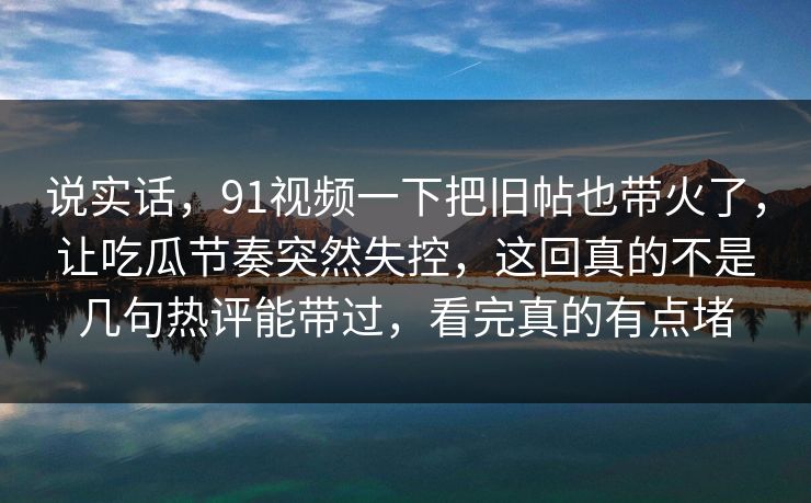 说实话，91视频一下把旧帖也带火了，让吃瓜节奏突然失控，这回真的不是几句热评能带过，看完真的有点堵
